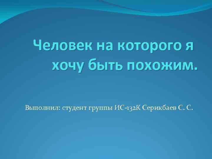 Человек на которого я хочу быть похожим. Выполнил: студент группы ИС-132 К Серикбаев С.