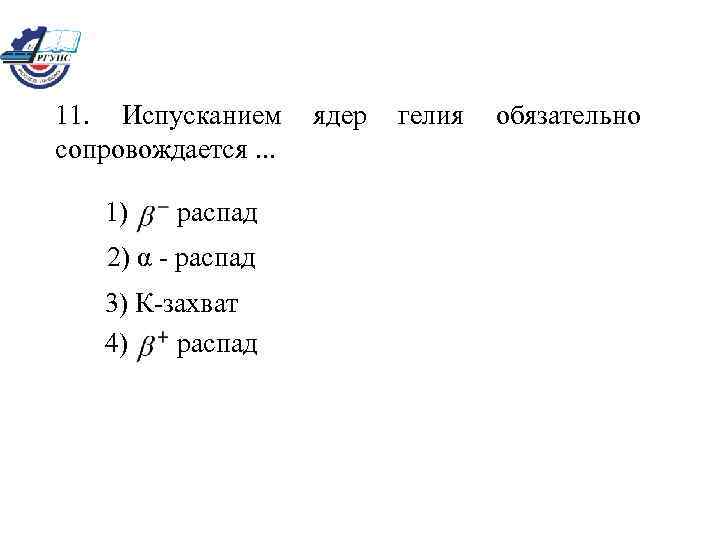 11. Испусканием ядер гелия обязательно сопровождается. . . 1) распад 2) α - распад