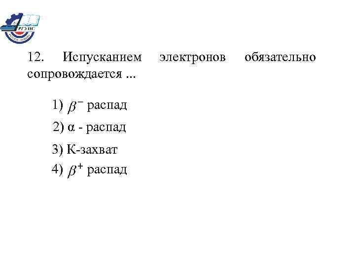 12. Испусканием сопровождается. . . 1) распад 2) α - распад 3) К-захват 4)