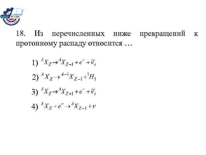 18. Из перечисленных ниже превращений к протонному распаду относится … 1) 2) 3) 4)