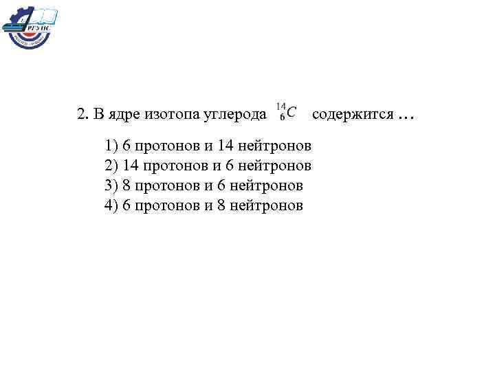 2. В ядре изотопа углерода содержится … 1) 6 протонов и 14 нейтронов 2)