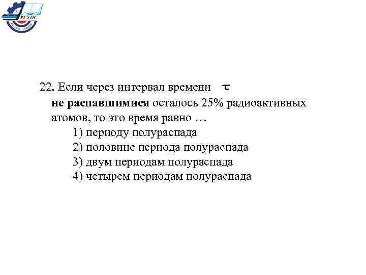 22. Если через интервал времени не распавшимися осталось 25% радиоактивных атомов, то это время