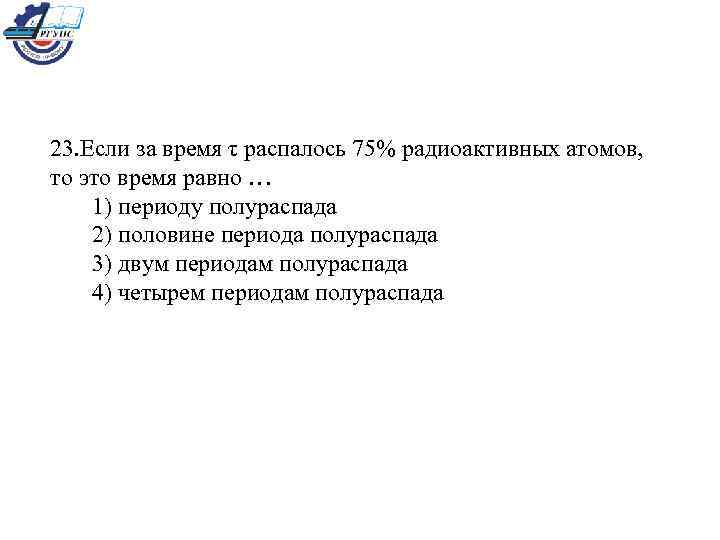  23. Если за время τ распалось 75% радиоактивных атомов, то это время равно