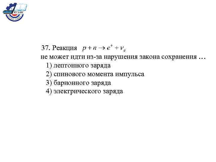 37. Реакция не может идти из-за нарушения закона сохранения … 1) лептонного заряда 2)