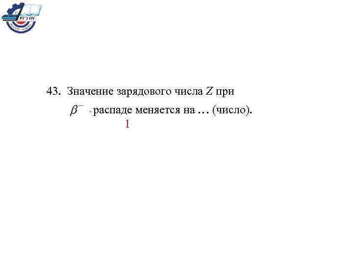 43. Значение зарядового числа Z при распаде меняется на … (число). 1 - 