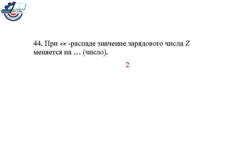 44. При -распаде значение зарядового числа Z меняется на … (число). 2 