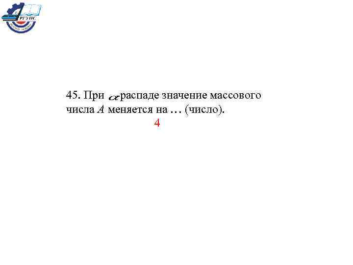 При 45. При -распаде значение массового числа А меняется на … (число). 4 