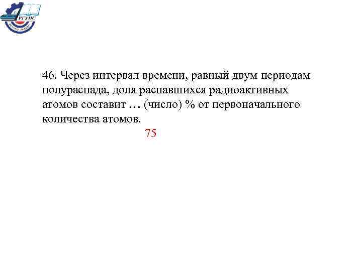 46. Через интервал времени, равный двум периодам полураспада, доля распавшихся радиоактивных атомов составит …