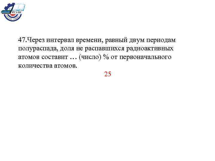 47. Через интервал времени, равный двум периодам полураспада, доля не распавшихся радиоактивных атомов составит