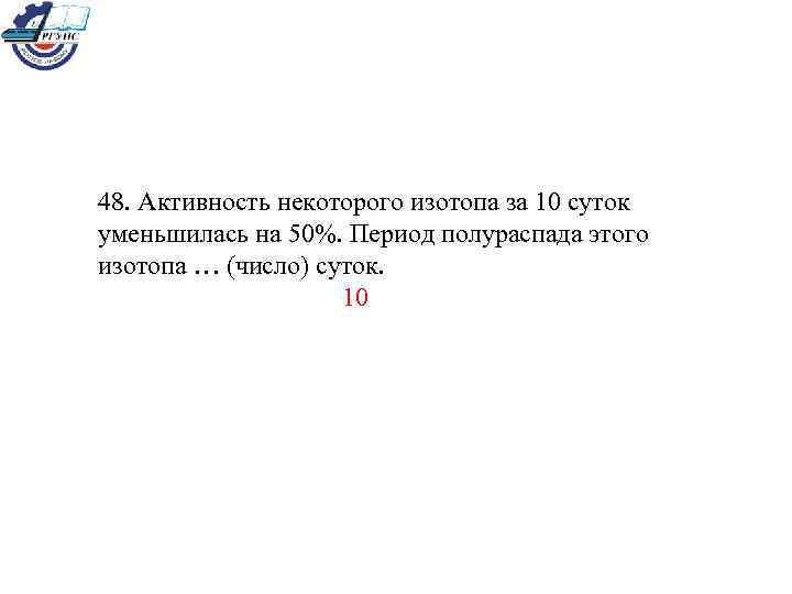 48. Активность некоторого изотопа за 10 суток уменьшилась на 50%. Период полураспада этого изотопа