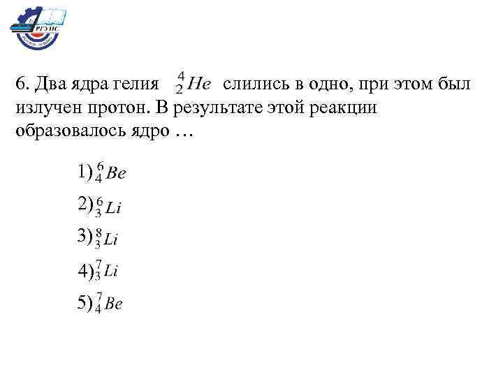 6. Два ядра гелия слились в одно, при этом был излучен протон. В результате