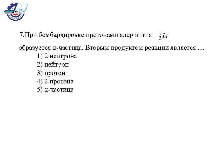 7. При бомбардировке протонами ядер лития образуется α-частица. Вторым продуктом реакции является … 1)