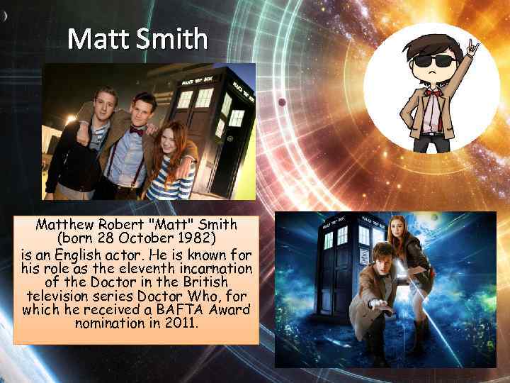 Matt Smith Matthew Robert "Matt" Smith (born 28 October 1982) is an English actor.