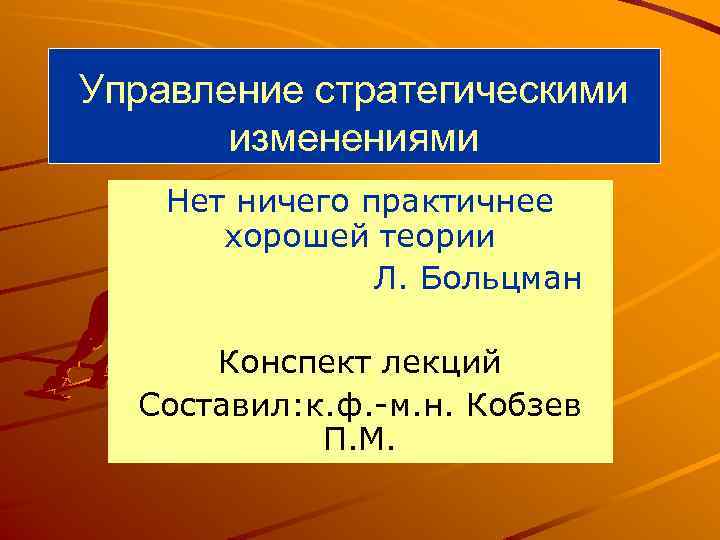 Управление стратегическими изменениями Нет ничего практичнее хорошей теории Л. Больцман Конспект лекций Составил: к.