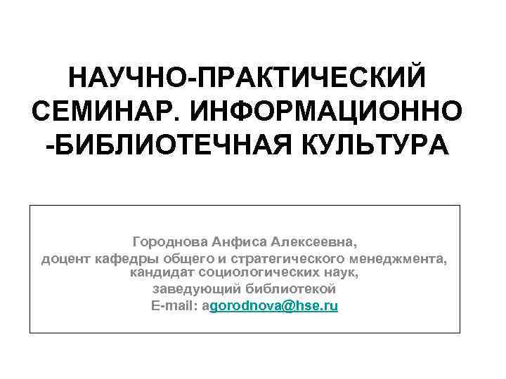 НАУЧНО-ПРАКТИЧЕСКИЙ СЕМИНАР. ИНФОРМАЦИОННО -БИБЛИОТЕЧНАЯ КУЛЬТУРА Городнова Анфиса Алексеевна, доцент кафедры общего и стратегического менеджмента,