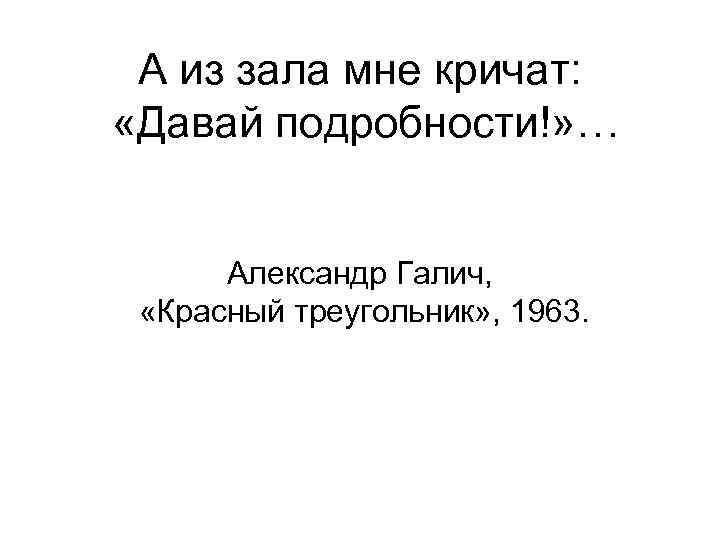 А из зала мне кричат: «Давай подробности!» … Александр Галич, «Красный треугольник» , 1963.