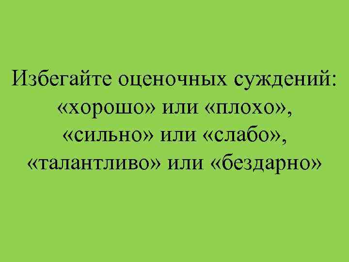 Избегайте оценочных суждений: «хорошо» или «плохо» , «сильно» или «слабо» , «талантливо» или «бездарно»