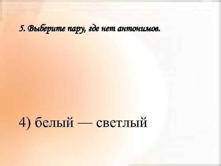 5. Выберите пару, где нет антонимов. 4) белый — светлый 