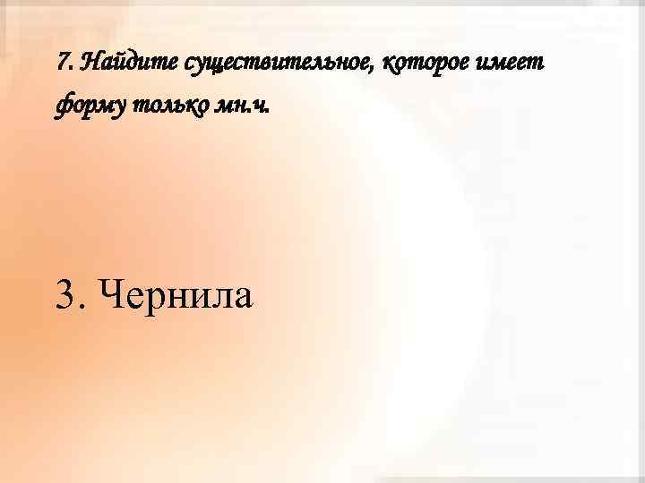 7. Найдите существительное, которое имеет форму только мн. ч. 3. Чернила 