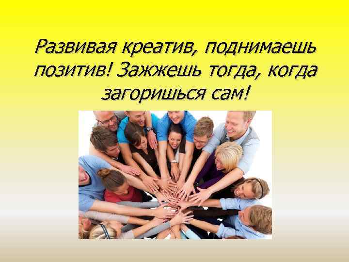 Развивая креатив, поднимаешь позитив! Зажжешь тогда, когда загоришься сам! 