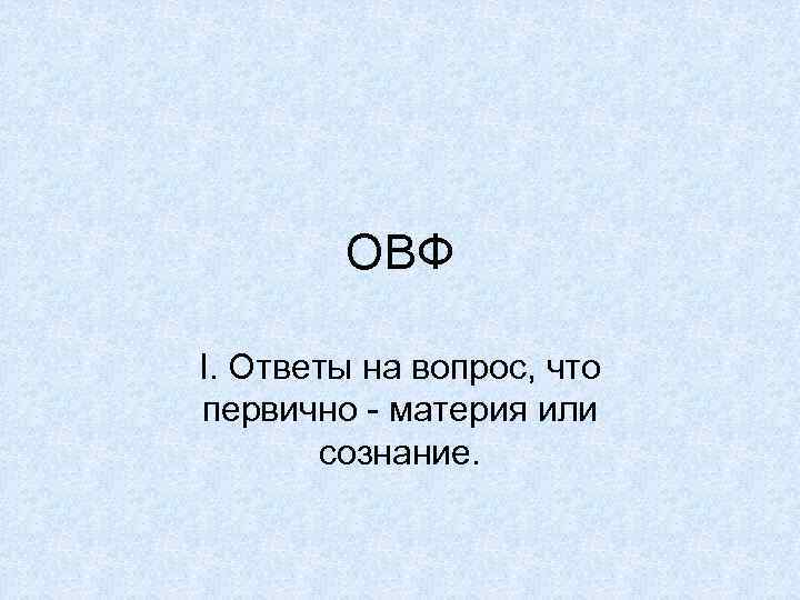 ОВФ I. Ответы на вопрос, что первично - материя или сознание. 