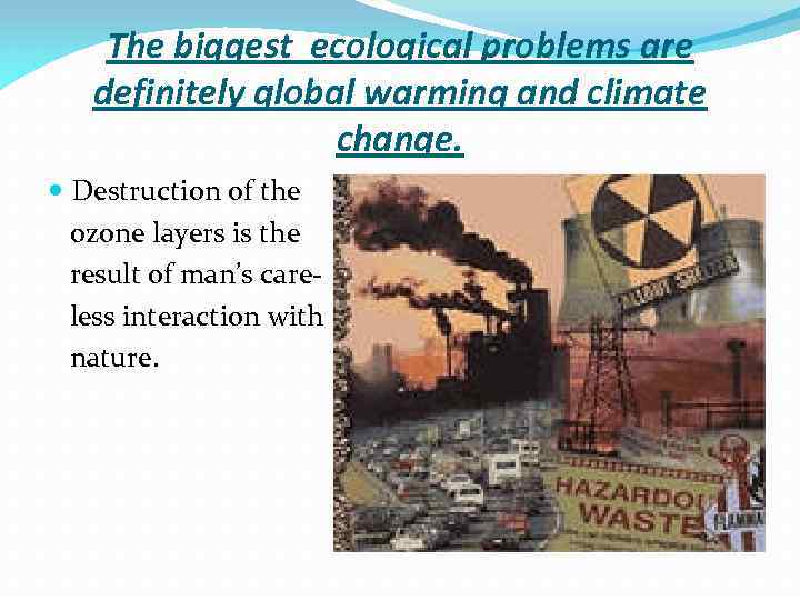 The biggest ecological problems are definitely global warming and climate change. Destruction of the