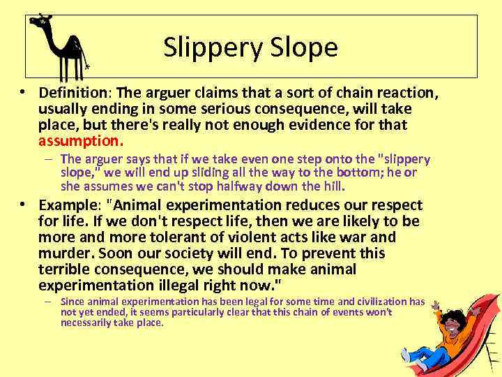 Slippery Slope • Definition: The arguer claims that a sort of chain reaction, usually