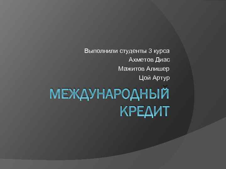 Выполнили студенты 3 курса Ахметов Диас Мажитов Алишер Цой Артур МЕЖДУНАРОДНЫЙ КРЕДИТ 