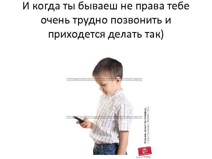 И когда ты бываеш не права тебе очень трудно позвонить и приходется делать так)