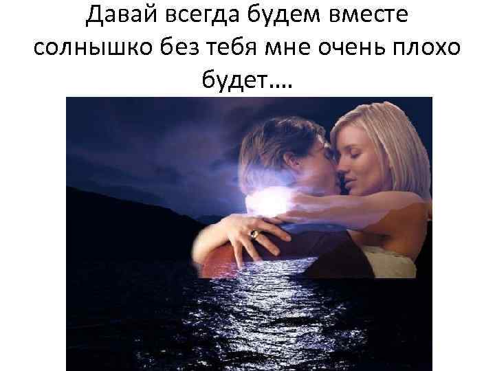 Давай всегда будем вместе солнышко без тебя мне очень плохо будет…. 