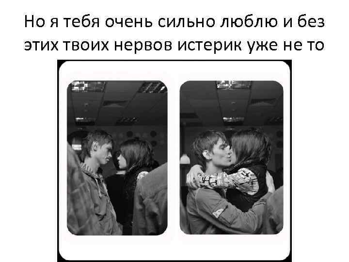 Но я тебя очень сильно люблю и без этих твоих нервов истерик уже не