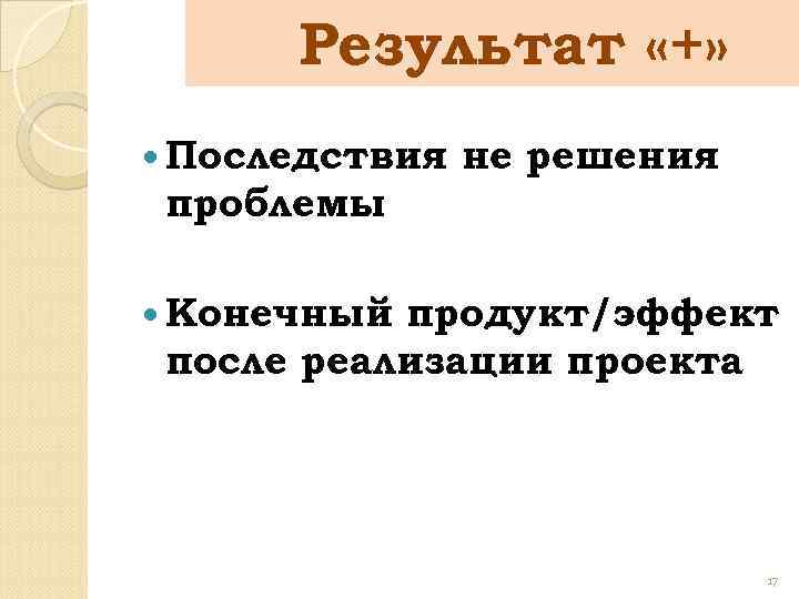 Результат «+» Последствия не решения проблемы Конечный продукт/эффект после реализации проекта 17 