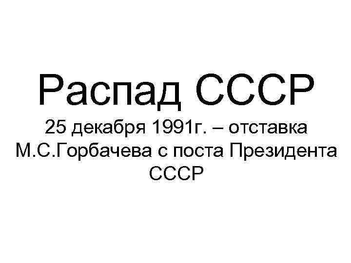 Распад СССР 25 декабря 1991 г. – отставка М. С. Горбачева с поста Президента