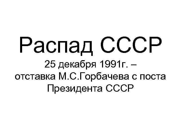 Распад СССР 25 декабря 1991 г. – отставка М. С. Горбачева с поста Президента