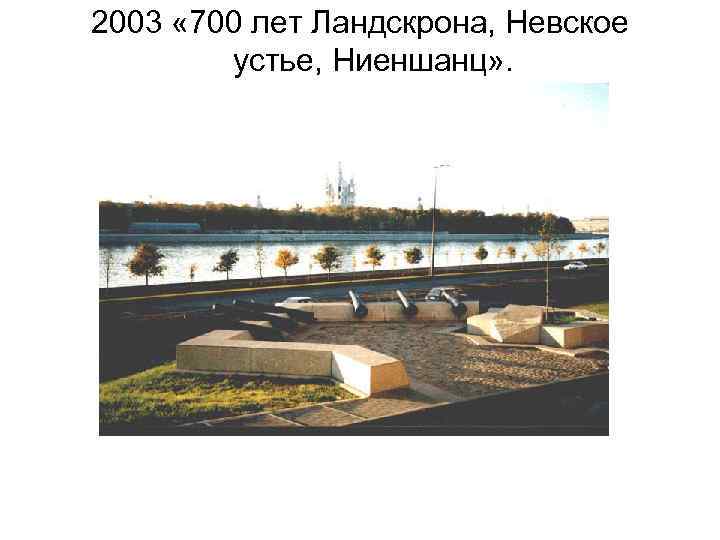 2003 « 700 лет Ландскрона, Невское устье, Ниеншанц» . 