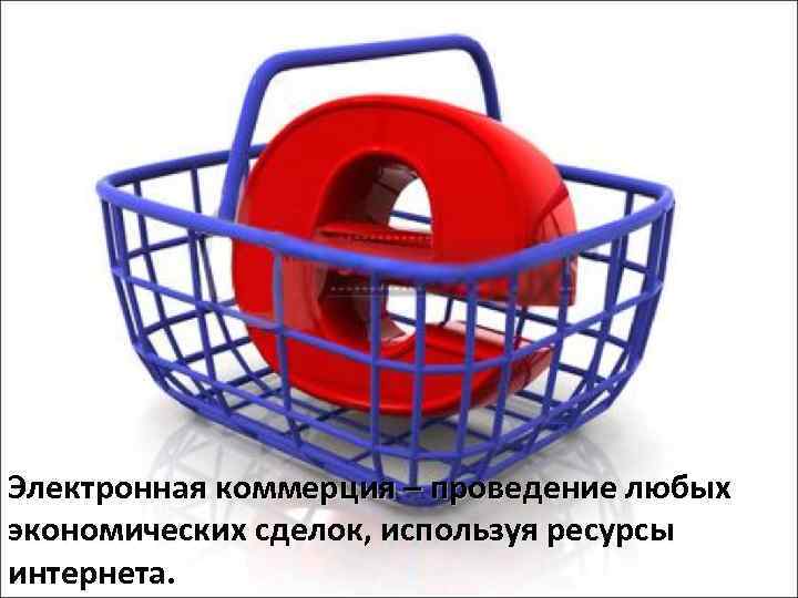 Электронная коммерция – проведение любых экономических сделок, используя ресурсы интернета. 