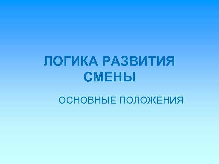 ЛОГИКА РАЗВИТИЯ СМЕНЫ ОСНОВНЫЕ ПОЛОЖЕНИЯ 