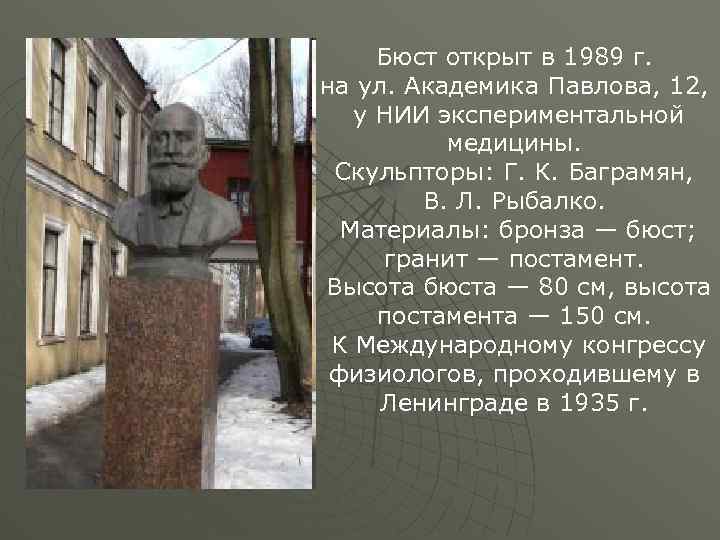 Бюст открыт в 1989 г. на ул. Академика Павлова, 12, у НИИ экспериментальной медицины.
