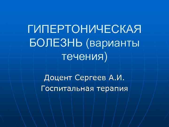 ГИПЕРТОНИЧЕСКАЯ БОЛЕЗНЬ (варианты течения) Доцент Сергеев А. И. Госпитальная терапия 