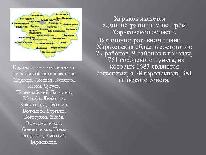Крупнейшими населенными пунктами области являются: Харьков, Лозовая, Купянск, Изюм, Чугуев, Первомайский, Балаклея, Мерефа, Люботин,