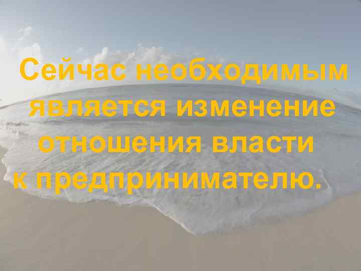 Сейчас необходимым является изменение отношения власти к предпринимателю. 