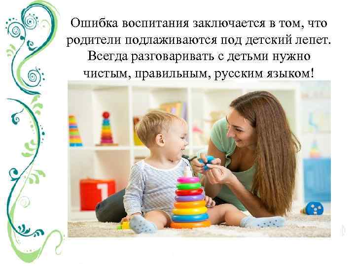 Ошибка воспитания заключается в том, что родители подлаживаются под детский лепет. Всегда разговаривать с