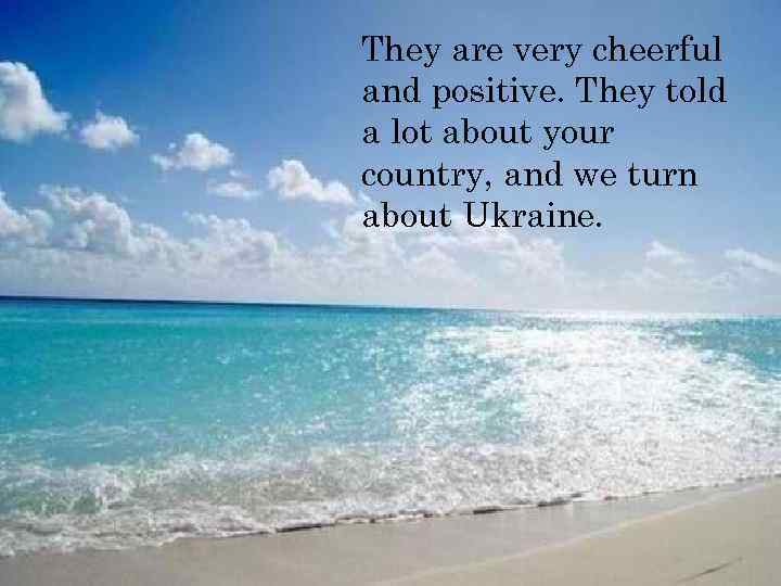 They are very cheerful and positive. They told a lot about your country, and