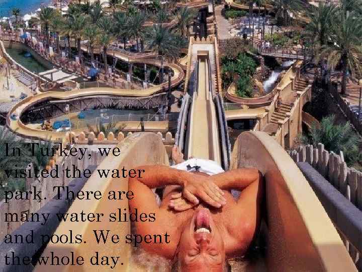 In Turkey, we visited the water park. There are many water slides and pools.