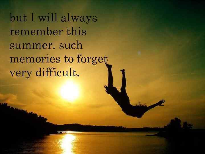 but I will always remember this summer. such memories to forget very difficult. 