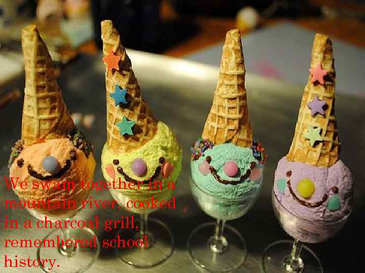 We swam together in a mountain river, cooked in a charcoal grill, remembered school