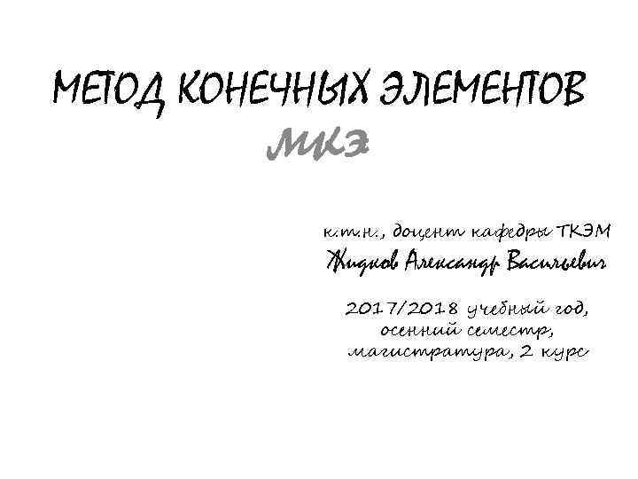 МЕТОД КОНЕЧНЫХ ЭЛЕМЕНТОВ мкэ к. т. н. , доцент кафедры ТКЭМ Жидков Александр Васильевич