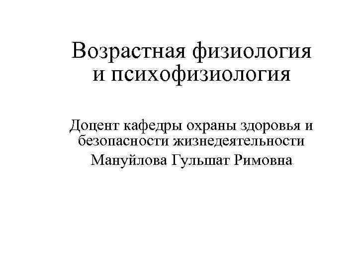 Возрастная физиология и психофизиология Доцент кафедры охраны здоровья и безопасности жизнедеятельности Мануйлова Гульшат Римовна