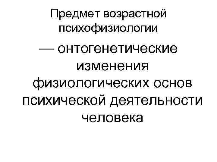 Предмет возрастной психофизиологии — онтогенетические изменения физиологических основ психической деятельности человека 