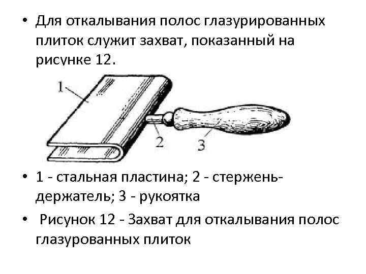  • Для откалывания полос глазурированных плиток служит захват, показанный на рисунке 12. •